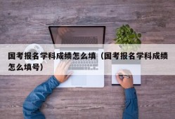 国考报名学科成绩怎么填（国考报名学科成绩怎么填号）