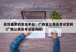 高效备考的首选平台：广西省公务员考试官网（广西公务员考试咨询网）