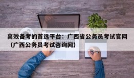 高效备考的首选平台：广西省公务员考试官网（广西公务员考试咨询网）