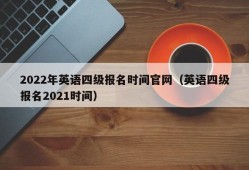 2022年英语四级报名时间官网（英语四级报名2021时间）