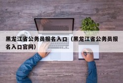 黑龙江省公务员报名入口（黑龙江省公务员报名入口官网）