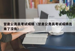 甘肃公务员考试成绩（甘肃公务员考试成绩出来了没有）