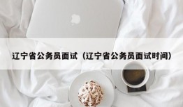 辽宁省公务员面试（辽宁省公务员面试时间）