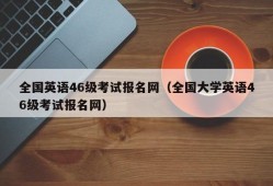 全国英语46级考试报名网（全国大学英语46级考试报名网）