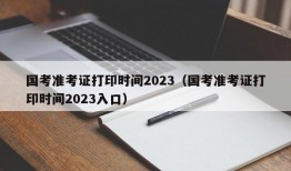 国考准考证打印时间2023（国考准考证打印时间2023入口）