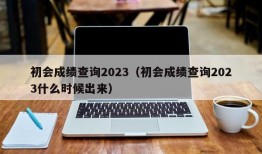 初会成绩查询2023（初会成绩查询2023什么时候出来）