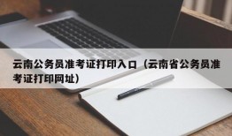 云南公务员准考证打印入口（云南省公务员准考证打印网址）