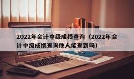 2022年会计中级成绩查询（2022年会计中级成绩查询他人能查到吗）