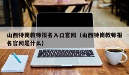 山西特岗教师报名入口官网（山西特岗教师报名官网是什么）