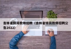 吉林省特岗教师招聘（吉林省特岗教师招聘公告2022）