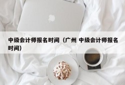 中级会计师报名时间（广州 中级会计师报名时间）