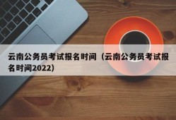 云南公务员考试报名时间（云南公务员考试报名时间2022）