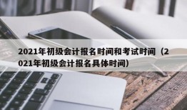 2021年初级会计报名时间和考试时间（2021年初级会计报名具体时间）