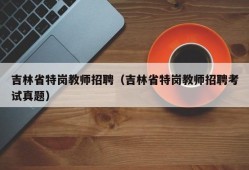 吉林省特岗教师招聘（吉林省特岗教师招聘考试真题）