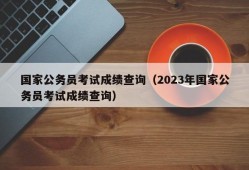 国家公务员考试成绩查询（2023年国家公务员考试成绩查询）