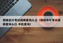 初级会计考试成绩查询入口（初级会计考试成绩查询入口 手机查询）