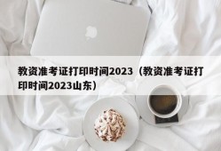 教资准考证打印时间2023（教资准考证打印时间2023山东）