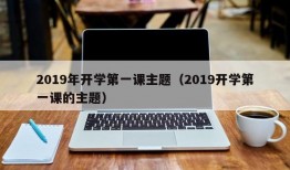 2019年开学第一课主题（2019开学第一课的主题）