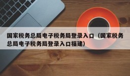 国家税务总局电子税务局登录入口（国家税务总局电子税务局登录入口福建）