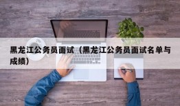 黑龙江公务员面试（黑龙江公务员面试名单与成绩）