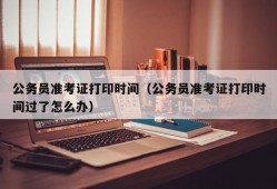 公务员准考证打印时间（公务员准考证打印时间过了怎么办）