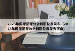 2023年国考招考公告和职位表发布（2023年国考招考公告和职位表发布河南）