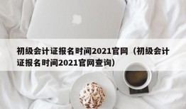 初级会计证报名时间2021官网（初级会计证报名时间2021官网查询）