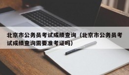 北京市公务员考试成绩查询（北京市公务员考试成绩查询需要准考证吗）