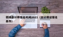 初级会计师报名时间2021（会计师证报名条件）