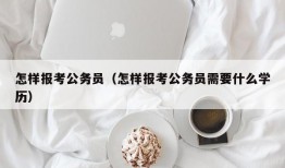 怎样报考公务员（怎样报考公务员需要什么学历）