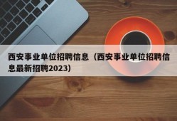 西安事业单位招聘信息（西安事业单位招聘信息最新招聘2023）