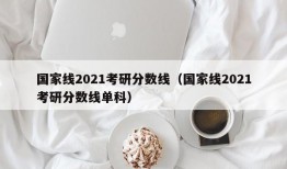 国家线2021考研分数线（国家线2021考研分数线单科）