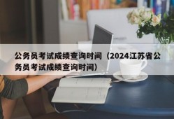 公务员考试成绩查询时间（2024江苏省公务员考试成绩查询时间）