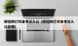 研招网打印准考证入口（研招网打印准考证入口在哪）