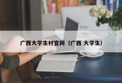 广西大学生村官网（广西 大学生）