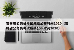 吉林省公务员考试成绩公布时间2020（吉林省公务员考试成绩公布时间2020）