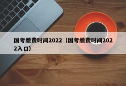 国考缴费时间2022（国考缴费时间2022入口）