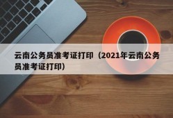 云南公务员准考证打印（2021年云南公务员准考证打印）