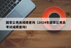 国家公务员成绩查询（2024年国家公务员考试成绩查询）