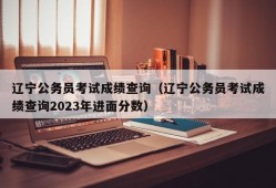 辽宁公务员考试成绩查询（辽宁公务员考试成绩查询2023年进面分数）