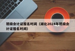 初级会计证报名时间（湖北2024年初级会计证报名时间）