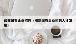 成都国有企业招聘（成都国有企业招聘人才发展）