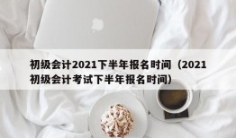 初级会计2021下半年报名时间（2021初级会计考试下半年报名时间）