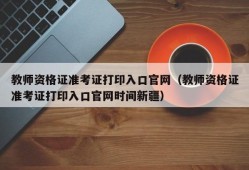 教师资格证准考证打印入口官网（教师资格证准考证打印入口官网时间新疆）