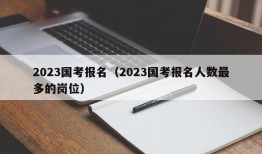 2023国考报名（2023国考报名人数最多的岗位）