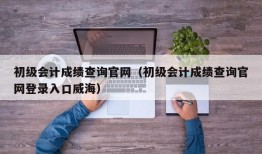 初级会计成绩查询官网（初级会计成绩查询官网登录入口威海）