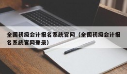 全国初级会计报名系统官网（全国初级会计报名系统官网登录）