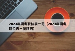 2023年国考职位表一览（2023年国考职位表一览陕西）