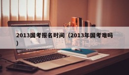 2013国考报名时间（2013年国考难吗）