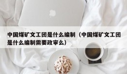 中国煤矿文工团是什么编制（中国煤矿文工团是什么编制需要政审么）